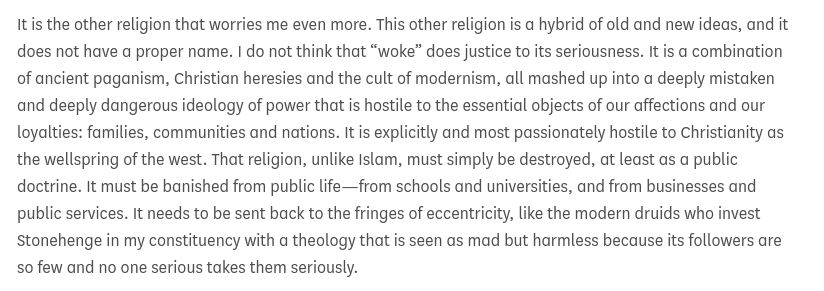 It is the other religion that worries me even more. This other religion is a hybrid of old and new ideas, and it does not have a proper name. I do not think that “woke” does justice to its seriousness. It is a combination of ancient paganism, Christian heresies and the cult of modernism, all mashed up into a deeply mistaken and deeply dangerous ideology of power that is hostile to the essential objects of our affections and our loyalties: families, communities and nations. It is explicitly and most passionately hostile to Christianity as the wellspring of the west. That religion, unlike Islam, must simply be destroyed, at least as a public doctrine. It must be banished from public life—from schools and universities, and from businesses and public services. It needs to be sent back to the fringes of eccentricity, like the modern druids who invest Stonehenge in my constituency with a theology that is seen as mad but harmless because its followers are so few and no one serious takes them seriously.