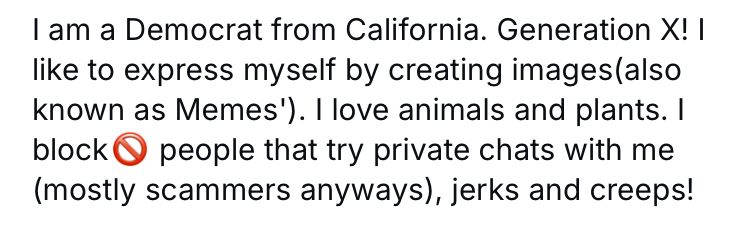I am a Democrat from California. Generation X! I like to express myself by creating images (also known as Memes’). I love animals and plants. I block 🚫 people that try private chats with me (mostly scammers anyways.) jerks and creeps!