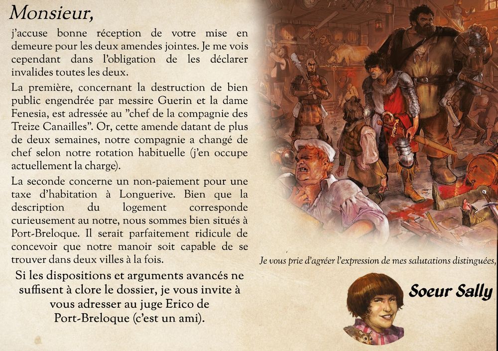 "Monsieur,
j'accuse bonne réception de votre mise en demeure pour les deux amendes jointes. Je me vois cependant dans l'obligation de les déclarer invalides toutes les deux.
La première, concernant la destruction de bien public engendrée par messire Guerin et la dame Fenesia, est adressée au "chef de la compagnie des Treize Canailles". Or, cette amende datant de plus de deux semaines, notre compagnie a changé de chef selon notre rotation habituelle (j'en occupe actuellement la charge).
La seconde concerne un non-paiement pour une taxe d'habitation à Longuerive. Bien que la description du logement corresponde curieusement au notre, nous sommes bien situés à Port-Breloque. Il serait parfaitement ridicule de concevoir que notre manoir soit capable de se trouver dans deux villes à la fois.
Si les dispositions et arguments avancés ne suffisent à clore le dossier, je vous invite à vous adresser au juge Erico de Port-Breloque (c'est un ami).
Je vous prie d'agréer l'expression de mes salutations distinguées,
Soeur Sally"
