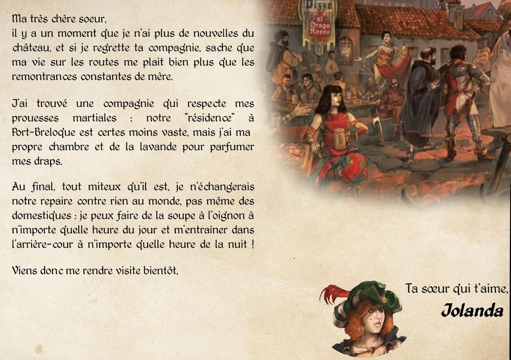 "Ma très chère soeur,
il y a un moment que je n'ai plus de nouvelles du château, et si je regrette ta compagnie, sache que ma vie sur les routes me plait bien plus que les remontrances constantes de mère.
J'ai trouvé une compagnie qui respecte mes prouesses martiales : notre "résidence" à Port-Breloque est certes moins vaste, mais j'ai ma  propre chambre et de la lavande pour parfumer mes draps.
Au final, tout miteux qu'il est, je n'échangerais notre repaire contre rien au monde, pas même des domestiques : je peux faire de la soupe à l'oignon à n'importe quelle heure du jour et m'entraîner dans l'arrière-cour à n'importe quelle heure de la nuit !
Viens donc me rendre visite bientôt,
Ta sœur qui t'aime,
Jolanda"