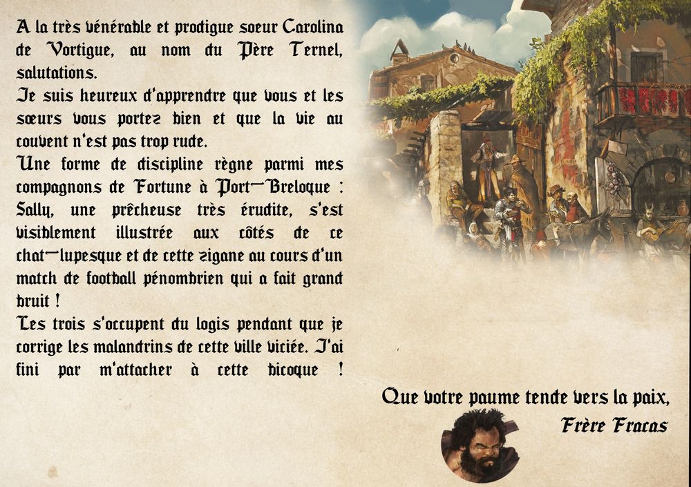 " A la très vénérable et prodigue soeur Carolina de Vortigue, au nom du Père Ternel, salutations.
Je suis heureux d'apprendre que vous et les sœurs vous portez bien et que la vie au couvent n'est pas trop rude.
Une forme de discipline règne parmi mes compagnons de Fortune à Port-Breloque : Sally, une prêcheuse très érudite, s'est visiblement illustrée aux côtés de ce chat-lupesque et de cette zigane au cours d'un match de football pénombrien qui a fait grand bruit !
Les trois s'occupent du logis pendant que je corrige les malandrins de cette ville viciée. J'ai fini par m'attacher à cette bicoque !
Que votre paume tende vers la paix,
Frère Fracas "