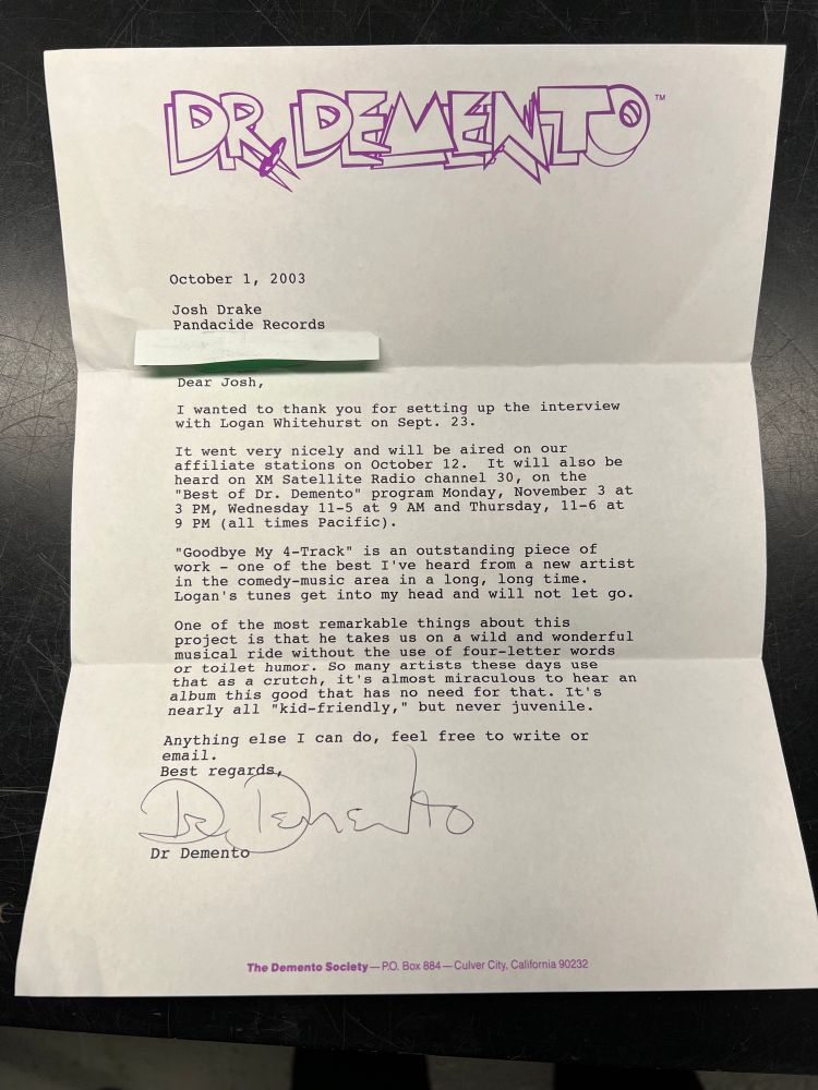 A letter from Dr. Demento on official letterhead and hand signed. Text reads:

Dear Josh,
I wanted to thank you for setting up the interview with Logan Whitehurst on Sept. 23.
It went very nicely and will be aired on our affiliate stations on October 12. It will also be heard on XM Satellite Radio channel 30, on the
"Best of Dr. Demento" program Monday, November 3 at
3 PM, Wednesday 11-5 at 9 AM and Thursday, 11-6 at
9 PM (all times Pacific).
"Goodbye My 4-Track" is an outstanding piece of work - one of the best I've heard from a new artist in the comedy-music area in a long, long time.
Logan's tunes get into my head and will not let go.
One of the most remarkable things about this project is that he takes us on a wild and wonderful musical ride without the use of four-letter words or toilet humor. So many artists these days use that as a crutch, it's almost miraculous to hear an album this good that has no need for that. It's nearly all
"kid-friendly," but never juvenile.
Anything else I can do, feel free to write or email.
Best regards.
Dr Demento
The Demento Society--PO. Bax 884 - Culver City, California 90232