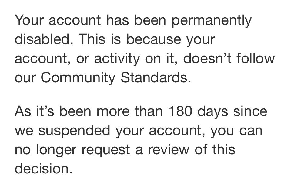 Your account has been permanently disabled. This is because your account, or activity on it, doesn't follow our Community Standards. As it's been more than 180 days since we suspended your account, you can no longer request a review of this Decision
