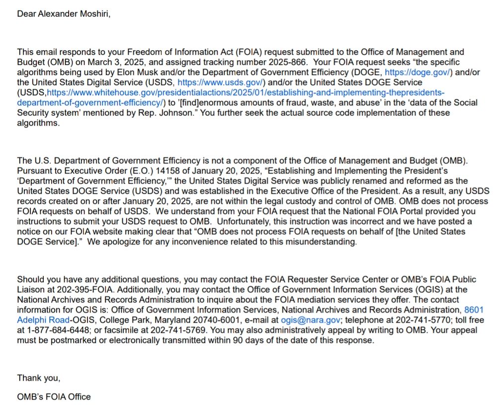 Dear Alexander Moshiri,

 

This email responds to your Freedom of Information Act (FOIA) request submitted to the Office of Management and Budget (OMB) on March 3, 2025, and assigned tracking number 2025-866.  Your FOIA request seeks “the specific algorithms being used by Elon Musk and/or the Department of Government Efficiency (DOGE, https://doge.gov/) and/or the United States Digital Service (USDS, https://www.usds.gov/) and/or the United States DOGE Service (USDS,https://www.whitehouse.gov/presidentialactions/2025/01/establishing-and-implementing-thepresidents-department-of-government-efficiency/) to ’[find]enormous amounts of fraud, waste, and abuse’ in the ‘data of the Social Security system’ mentioned by Rep. Johnson.” You further seek the actual source code implementation of these algorithms.

 

The U.S. Department of Government Efficiency is not a component of the Office of Management and Budget (OMB).  Pursuant to Executive Order (E.O.) 14158 of January 20, 2025, “Establishing and Implementing the President’s ‘Department of Government Efficiency,’” the United States Digital Service was publicly renamed and reformed as the United States DOGE Service (USDS) and was established in the Executive Office of the President. As a result, any USDS records created on or after January 20, 2025, are not within the legal custody and control of OMB. OMB does not process FOIA requests on behalf of USDS.  We understand from your FOIA request that the National FOIA Portal provided you instructions to submit your USDS request to OMB.  Unfortunately, this instruction was incorrect and we have posted a notice on our FOIA website making clear that “OMB does not process FOIA requests on behalf of [the United States DOGE Service].”  We apologize for any inconvenience related to this misunderstanding. 

 

Should you have any additional questions, you may contact the FOIA Requester Service Center or OMB’s FOIA Public Liaison at 202-395-FOIA. Additionally, you may contact the Offi…