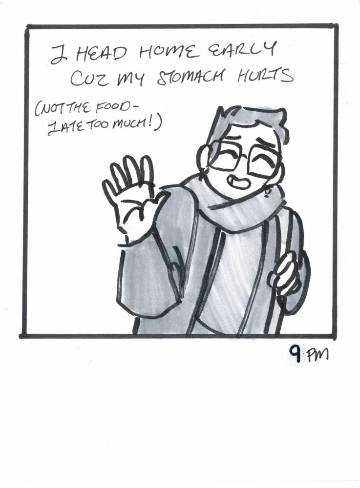 Panel 15. 9 PM. Caption: I head home early cuz my stomach hurts. It wasn't the food - I ate too much. Image: Woman with jacket on waving goodbye.