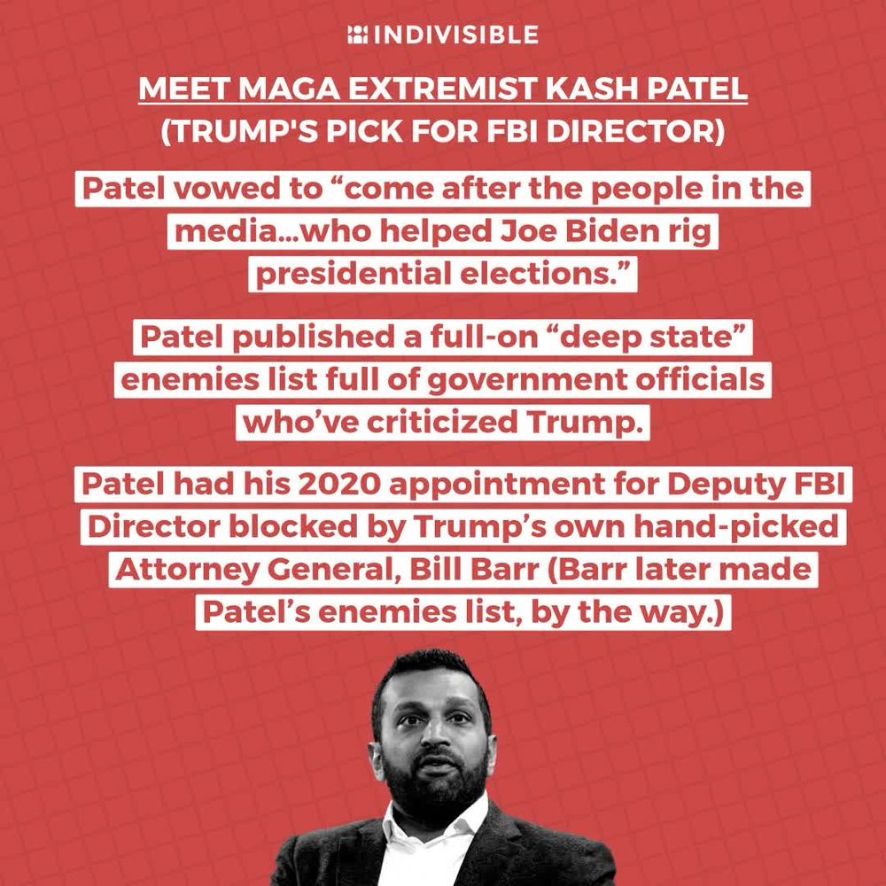 Meet MAGA Extremist Kash Patel (Trump’s Pick for FBI director)
Patel vowed to “come after people. In the media … who helped Joe Biden rig presidential elections.”
Patel published a full on “deep state” enemies list full of government officials who’ve criticized Trump.
Patel had his 2020 appointment for Deputy FBI Director blocked by Trump’s own hand-picked Bill Barr.( Barr later made Patel’s enemies list by the way)