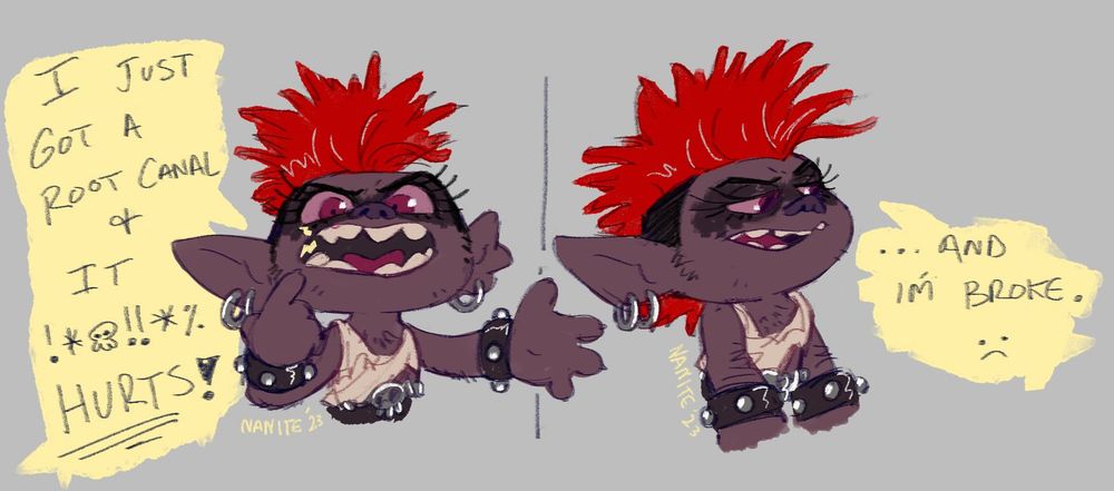 short comic art of Barb from Trolls on a grey background. She is a purpleish troll with a red mohawk, smudged eye makeup and studded bracelets. she's wearing a ripped up white tank top.
in the first panel, she is pointing to her tooth, and holding her other hand out, saying, "I just got a root canal & it !*$!!*/ HURTS!". In the second panel, her arms are down and she's looking to her side, defeated, saying, "...and I'm broke. :( "
art by nanite 🎨