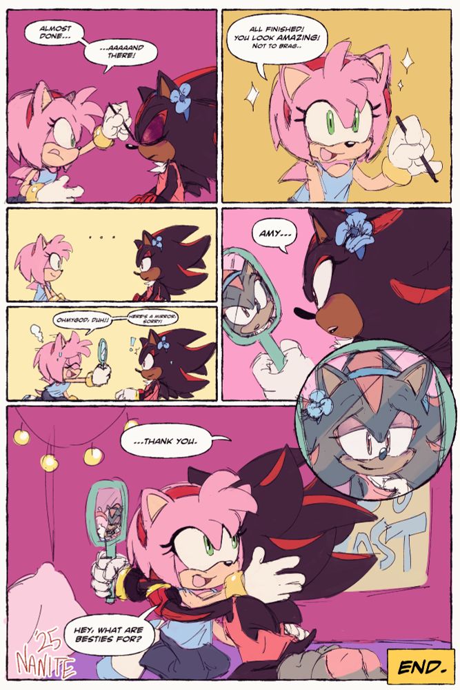 comic of Amy and Shadow in Amy's room. Amy is doing Shadow's makeup. Shadow has a blue headband with a flower on it as well.
Panel 1: Amy: Almost done... ...aaaaaand there!
She is using a makeup brush on Shadow and shadow's eyes are closed.
Panel 2: Amy: All finished! You look AMAZING! Not to brag..
Panel 3 and 4: Amy and Shadow stare at each other. there is an awkward silence.
Amy: OHMYGOD, DUH !! Here's a mirror, sorry!!
Amy hands her a mirror, catching Shadow a bit off guard. 
Panel 5: Shadow is looking in the mirror. She has an expression of shock and wonder. almost to say "is that me?". 
Shadow: Amy...
Panel 6: A circular panel shot of just the mirror. Shadow's face is in it and she's giving a warm, soft smile. Shadow's expression says, "This IS me." as she gently tugs the neck of her pink shirt.
Panel 7: Shadow hugs Amy, her joyous expression reflecting in the mirror. Amy wraps her arms around too. 
Shadow: ...Thank you.
Amy: Hey, what are besties for? 

art by nanite 🎨