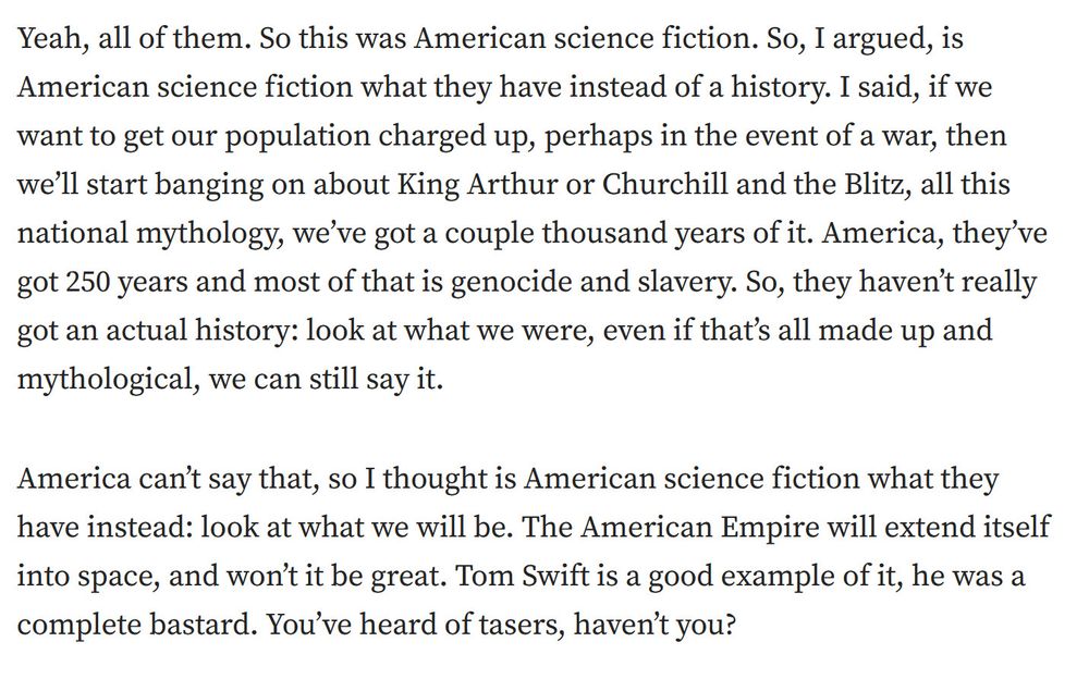 Alan Moore: Yeah, all of them. So this was American science fiction. So, I argued, is American science fiction what they have instead of a history. I said, if we want to get our population charged up, perhaps in the event of a war, then we’ll start banging on about King Arthur or Churchill and the Blitz, all this national mythology, we’ve got a couple thousand years of it. America, they’ve got 250 years and most of that is genocide and slavery. So, they haven’t really got an actual history: look at what we were, even if that’s all made up and mythological, we can still say it.

America can’t say that, so I thought is American science fiction what they have instead: look at what we will be. The American Empire will extend itself into space, and won’t it be great. Tom Swift is a good example of it, he was a complete bastard. You’ve heard of tasers, haven’t you?