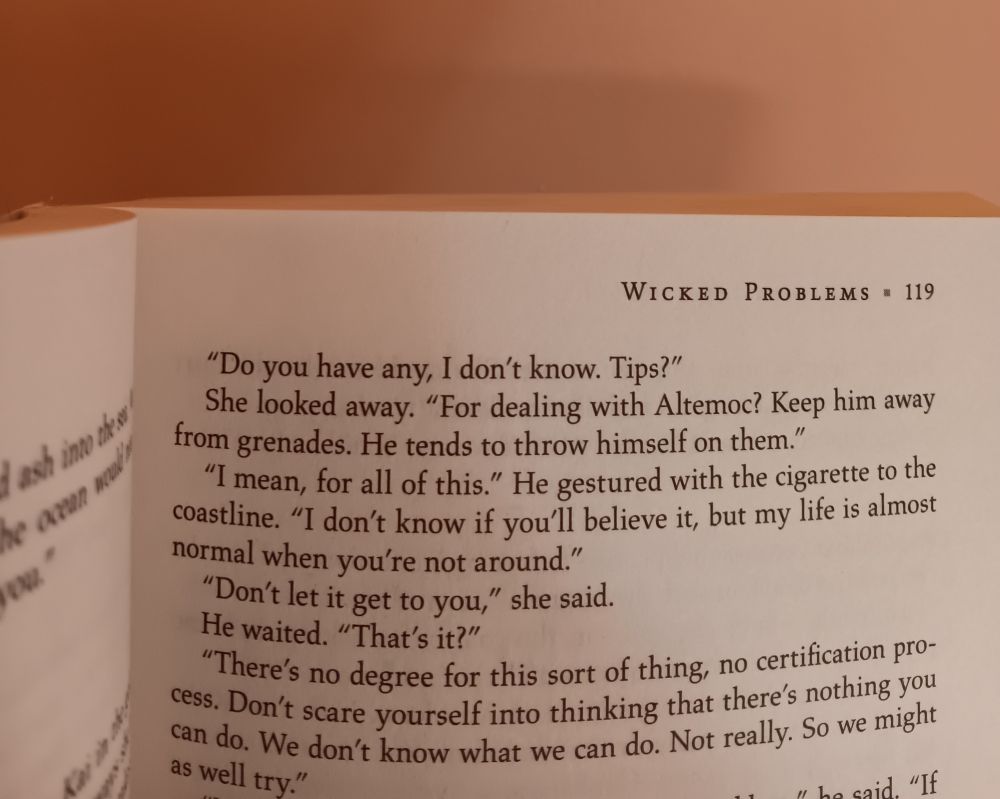 (A paperback book "Wicked Problems" open at page 119.)

"Do you have any, I don't know. Tips?"
She looked away. "For dealing with Altemoc? Keep him away from grenades. He tends to throw himself on them."
"I mean, from all of this.' He gestured with the cigarette to the coastline. "I don't know if you'll believe it, but my life is almost normal when you're not around."
"Don't let it get to you," she said.
He waited. "That's it?"
"There's no degree for this sort of thing, no certification program. Don't scare yourself into thinking that there's nothing you can do. We don't know what we can do. Not really. So we might as well try."