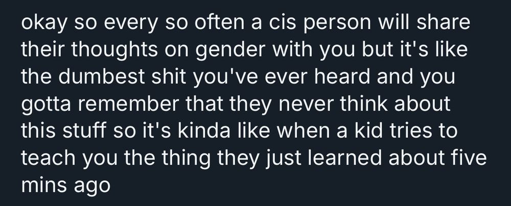 okay so every so often a cis person will share their thoughts on gender with you but it's like the dumbest shit you've ever heard and you gotta remember that they never think about this stuff so it's kinda like when a kid tries to teach you the thing they just learned about five mins ago