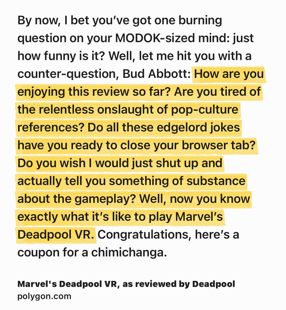 Text Shot: By now, I bet you’ve got one burning question on your MODOK-sized mind: just how funny is it? Well, let me hit you with a counter-question, Bud Abbott: How are you enjoying this review so far? Are you tired of the relentless onslaught of pop-culture references? Do all these edgelord jokes have you ready to close your browser tab? Do you wish I would just shut up and actually tell you something of substance about the gameplay? Well, now you know exactly what it’s like to play Marvel’s Deadpool VR. Congratulations, here’s a coupon for a chimichanga.