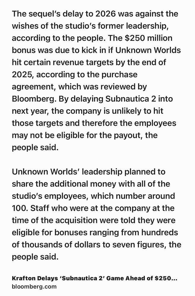Text Shot: The sequel’s delay to 2026 was against the wishes of the studio’s former leadership, according to the people. The $250 million bonus was due to kick in if Unknown Worlds hit certain revenue targets by the end of 2025, according to the purchase agreement, which was reviewed by Bloomberg. By delaying Subnautica 2 into next year, the company is unlikely to hit those targets and therefore the employees may not be eligible for the payout, the people said.

Unknown Worlds’ leadership planned to share the additional money with all of the studio’s employees, which number around 100. Staff who were at the company at the time of the acquisition were told they were eligible for bonuses ranging from hundreds of thousands of dollars to seven figures, the people said.