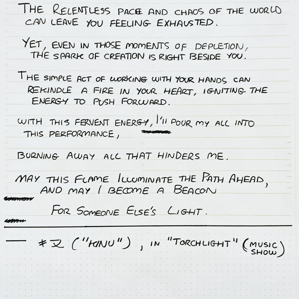Screenshot of handwritten quote.
Quote reads: 

The relentless pace and chaos of the world can leave you feeling exhausted. 

Yet, even in those moments of depletion, the spark of creation is right beside you. 

The simple act of working with your hands can rekindle a fire within your heart, igniting the energy to push forward. 

With this fervent energy, I'll pour my all into this performance, burning away all that hinders me. 

May this flame illuminate the path ahead, and may I become a beacon for someone else's light!
— Kinu