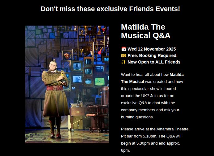 “Don't miss these exclusive Friends Events!

Matilda The
Musical Q&A
📅 Wed 12 November 2025

🎫 Free. Booking Required.

✨ Now Open to ALL Friends

Want to hear all about how Matilda The Musical was created and how this spectacular show is toured around the UK? Join us for an exclusive Q&A to chat with the company members and ask your burning questions.

Please arrive at the Alhambra Theatre Pit bar from 5.10pm. The Q&A will begin at 5.30pm and end approx. 6pm. 

To book: Call our Box Office Team on 01274 432000. 2 placer per Premium Friends Member. Limited availability.”