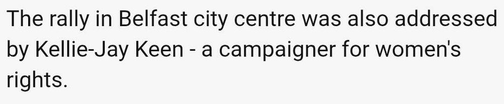 Sentence from a BBC article that says:
'The rally in Belfast city centre was also addressed by Kellie-Jay Keen - a campaigner for women's rights.'