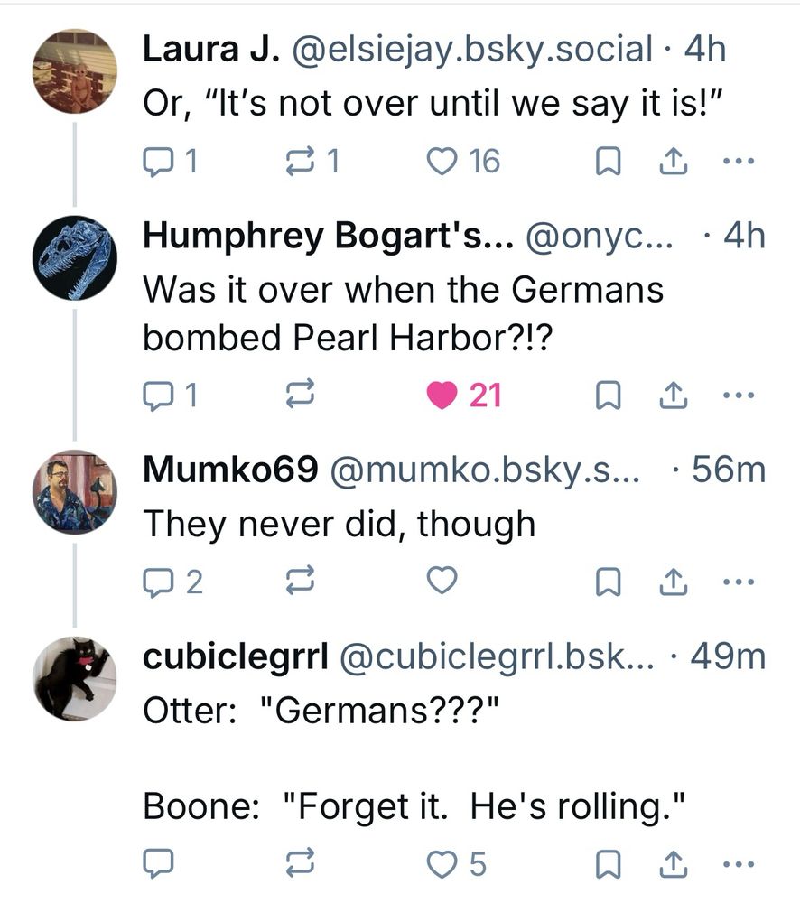 Laura J. @elsiejay.bsky.social •4h
Or, "It's not over until we say it is!"

Humphrey Bogart's... @onyc... • 4h
Was it over when the Germans bombed Pearl Harbor?!? 

Mumko69 @mumko.bsky.s... • 56m
They never did, though

cubiclegrrl@cubiclegrrl.bsk... • 49m
Otter: "Germans???"
Boone: "Forget it. He's rolling."