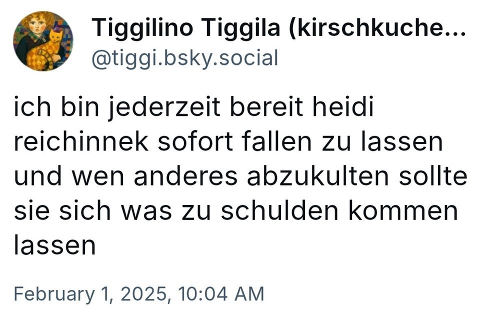 Alter skeet von mir vom 1.2.25
"ich bin jederzeit bereit heidi reichinnek sofort fallen zu lassen und wen anderes abzukulten sollte sie sich was zu schulden kommen lassen"