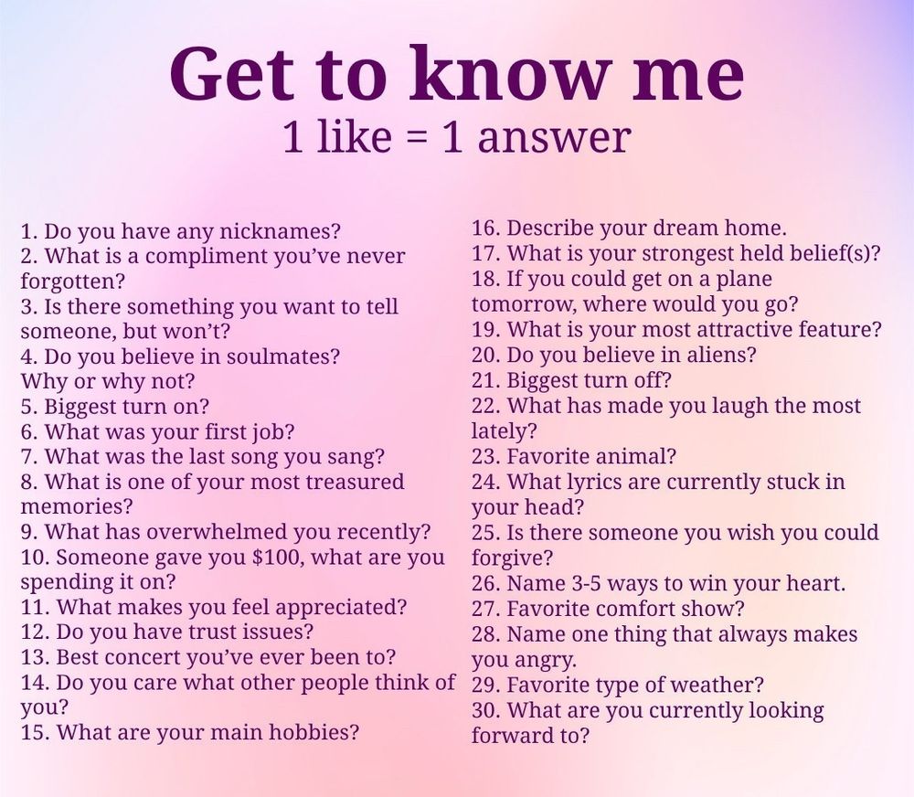 get to know me
1 like = 1 answer
1. Do you have any nicknames?
16. Describe your dream home.
2. What is a compliment you've never
17. What is your strongest held beliefs)?
forgotten?
18. If you could get on a plane
3. Is there something you want to tell
tomorrow, where would you go?
someone, but won't?
19. What is your most attractive feature?
4. Do you believe in soulmates?
20. Do you believe in aliens?
Why or why not?
21. Biggest turn off?
5. Biggest turn on?
22. What has made you laugh the most
6. What was your first job?
lately?
7. What was the last song you sang?
23. Favorite animal?
8. What is one of your most treasured
24. What lyrics are currently stuck in
memories?
your head?
9. What has overwhelmed you recently?
25. Is there someone you wish you could
10. Someone gave you $100, what are you forgive?
spending it on?
26. Name 3-5 ways to win your heart.
11. What makes you feel appreciated?
12. Do you have trust issues?
27. Favorite comfort show?
13. Best concert you've ever been to?
28. Name one thing that always makes you angry.
14. Do you care what other people think of
29. Favorite type of weather?
you?
30. What are you currently looking
15. What are your main hobbies?
forward to?