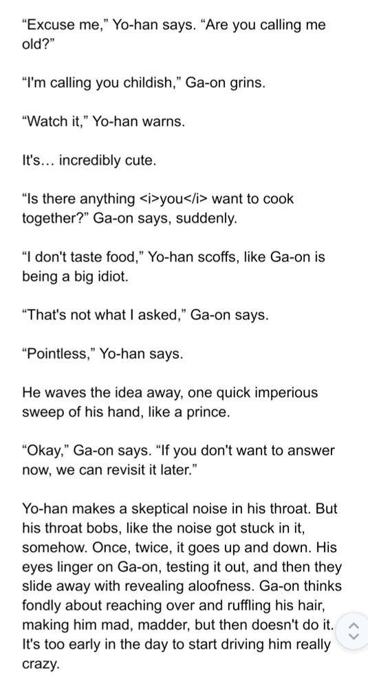 “I'm calling you childish,” Ga-on grins.

“Watch it,” Yo-han warns.

It's… incredibly cute.

“Is there anything <i>you</i> want to cook together?” Ga-on says, suddenly. 

“I don't taste food,” Yo-han scoffs, like Ga-on is being a big idiot.

“That's not what I asked,” Ga-on says. 

“Pointless,” Yo-han says.

He waves the idea away, one quick imperious sweep of his hand, like a prince.

“Okay,” Ga-on says. “If you don't want to answer now, we can revisit it later.”

Yo-han makes a skeptical noise in his throat. But his throat bobs, like the noise got stuck in it, somehow. Once, twice, it goes up and down. His eyes linger on Ga-on, testing it out, and then they slide away with revealing aloofness. Ga-on thinks fondly about reaching over and ruffling his hair, making him mad, madder, but then doesn't do it. It's too early in the day to start driving him really crazy. 
