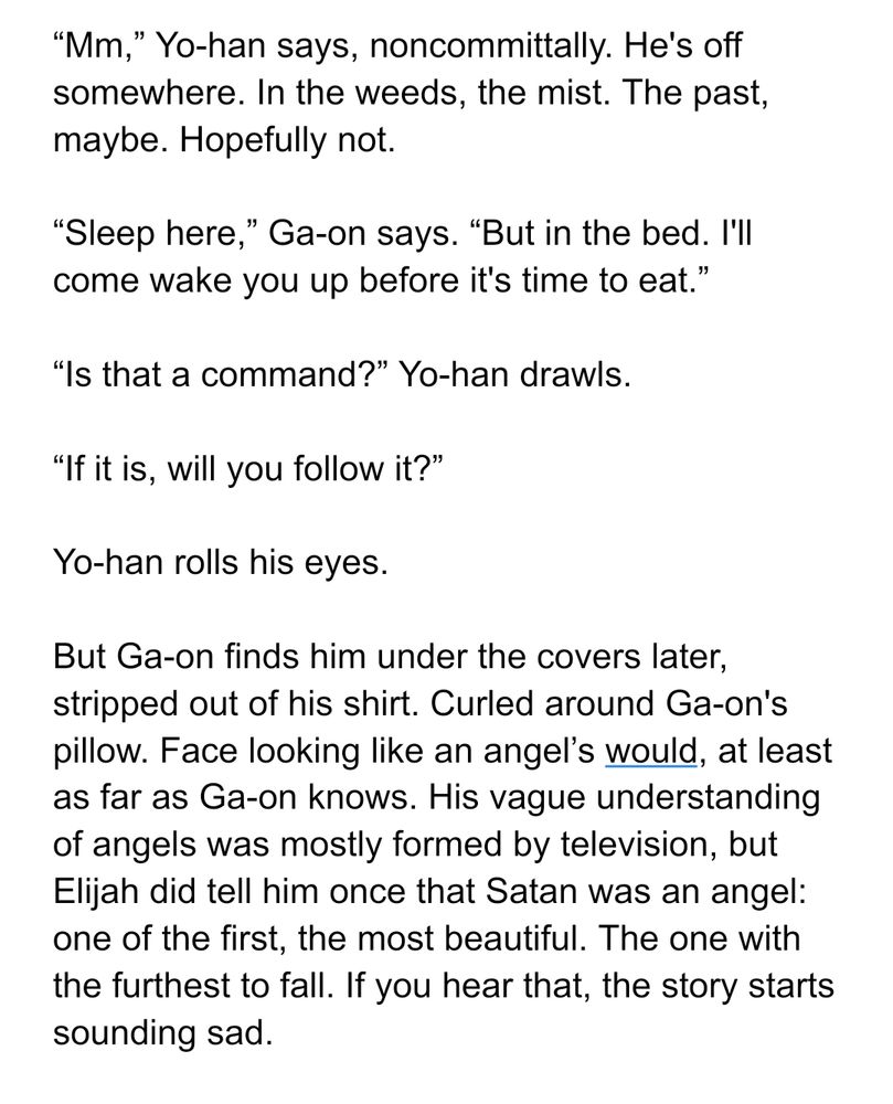 “Mm,” Yo-han says, noncommittally. He's off somewhere. In the weeds, the mist. The past, maybe. Hopefully not.

“Sleep here,” Ga-on says. “But in the bed. I'll come wake you up before it's time to eat.”

“Is that a command?” Yo-han drawls.

“If it is, will you follow it?”

Yo-han rolls his eyes. 

But Ga-on finds him under the covers later, stripped out of his shirt. Curled around Ga-on's pillow. Face looking like an angel’s would, at least as far as Ga-on knows. His vague understanding of angels was mostly formed by television, but Elijah did tell him once that Satan was an angel: one of the first, the most beautiful. The one with the furthest to fall. If you hear that, the story starts sounding sad.
