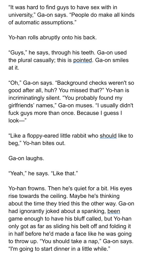 “It was hard to find guys to have sex with in university,” Ga-on says. “People do make all kinds of automatic assumptions.”

Yo-han rolls abruptly onto his back. 

“Guys,” he says, through his teeth. Ga-on used the plural casually; this is pointed. Ga-on smiles at it.

“Oh,” Ga-on says. “Background checks weren't so good after all, huh? You missed that?” Yo-han is incriminatingly silent. “You probably found my girlfriends’ names,” Ga-on muses. “I usually didn't fuck guys more than once. Because I guess I look—”

“Like a floppy-eared little rabbit who should like to beg,” Yo-han bites out.

Ga-on laughs.

“Yeah,” he says. “Like that.”

Yo-han frowns. Then he's quiet for a bit. His eyes rise towards the ceiling. Maybe he's thinking about the time they tried this the other way. Ga-on had ignorantly joked about a spanking, been game enough to have his bluff called, but Yo-han only got as far as sliding his belt off and folding it in half before he'd made a face like he was going to throw up. “You should take a nap,” Ga-on says. “I'm going to start dinner in a little while.”
