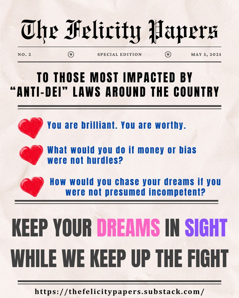 Newsprint branded "The Felicity Papers" issue No. 2. To those most impacted by "anti-DEI" laws around the country: you are brilliant. You are worthy. What would you do if money or bias were not hurdles? How would you chase your dreams if you were not presumed incompetent. Keep your dreams in sight while we keep up the fight.