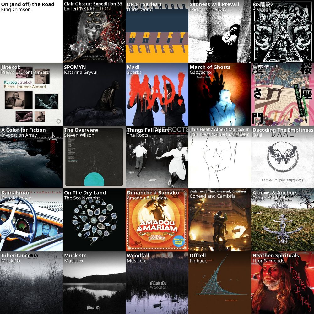 A five by five collage of the twenty-five albums I listened to the most this past week:

King Crimson - On (and Off) the Road
Lorien Testard - Clair Obscur: Expedition 33
Underworld - DRIFT Series 1
Today is the Day - Sadness Will Prevail
BiS階段 - BiS階段2
Pierre-Laurent Aimard - Játékok
Katarina Gryvul - Spomyn
Sparks - Mad!
Gazpacho - March of Ghosts
渋さ知らズ - 桜座-渋さ門
Invocation Array - A Color for Fiction
Steven Wilson - The Overview
The Roots - Things Fall Apart
This Heat / Albert Marcœur - This Heat / Albert Marcœur
Daal - Decoding the Emptiness
Donald Fagen - Kamakiriad
The Sea Nymphs - On the Dry Land
Amadou & Mariam - Dimanche à Bamako
Coheed and Cambria - Vaxis - Act I: The Unheavenly Creatures
Fair to Midland - Arrows & Anchors
Musk Ox - Inheritance
Musk Ox - Musk Ox
Musk Ox - Woodfall
Pinback - Offcell
Thor & Friends - Heathen Spirituals