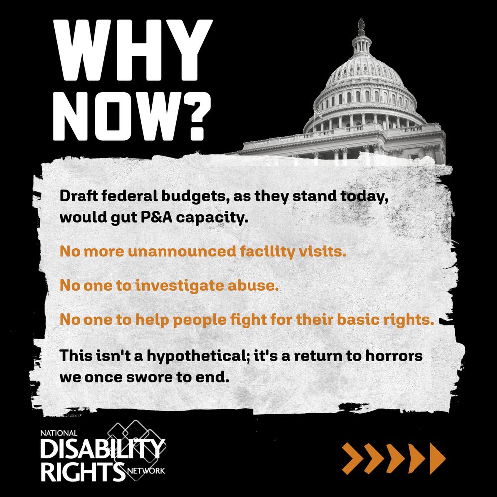 The image reads “Why now? Draft federal budgets, as they stand today, would gut P&A capacity. No more unannounced facility visit. No one to investigate abuse. No one to help people fight for their basic rights. This isn’t hypothetical; it’s a return to horrors we once swore to end.” It also features a black and white image of the Capitol Building. / The image reads “Without the Protection & Advocacy Network, people with disabilities will: be trapped in dangerous institutions, be denied medication, services or education, and face abuse, neglect and even death.” It also features a black and white image of a man who uses a wheelchair with his head in his hands. 