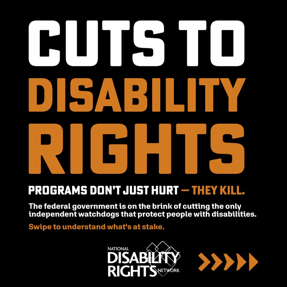 This image features a black background and striking orange and white text. It reads “Cuts to disability rights programs don’t just hurt – they kill. The federal government is on the brink of cutting the only independent watchdogs that protect people with disabilities. Swipe to understand what’s at stake.” It also features the National Disability Rights Network Logo.