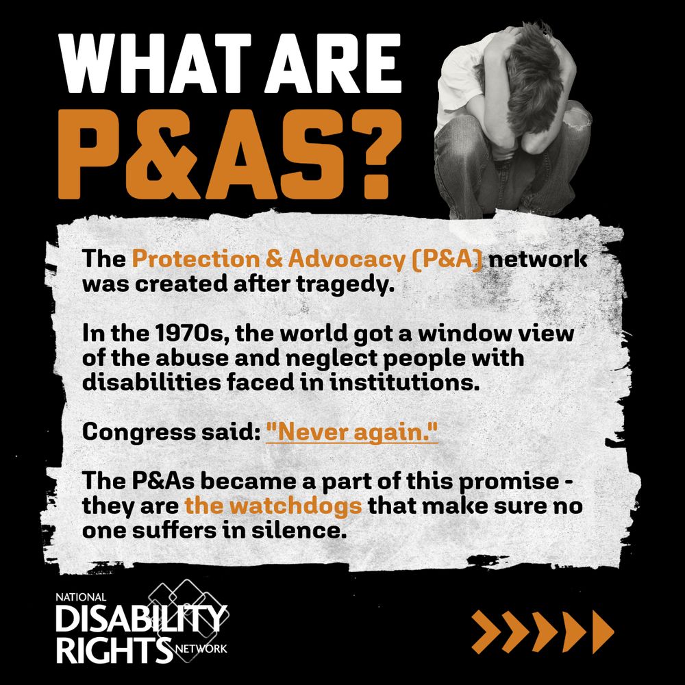 The image reads “What are P&As? The Protection & Advocacy (P&A) network was created after tragedy. In the 1970s, the world got a window view of the abuse and neglect people with disabilities faced in institutions. Congress said: ‘Never again.’ The P&As became a part of this promise – they are the watchdogs that make sure no one suffers in silence.” It also features a black and white image of a young person crouching with their head in their hands.