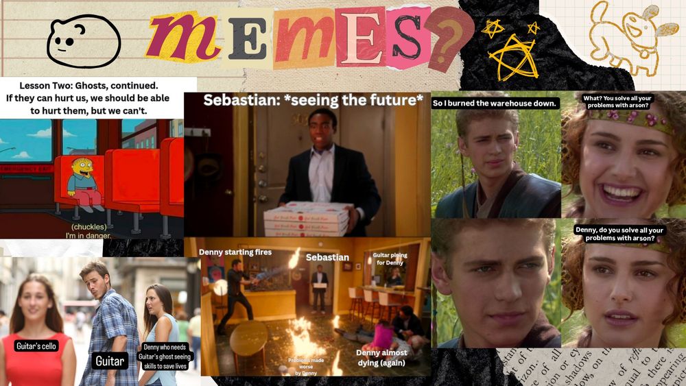 A collage with magazine cut out letters that says Memes? with doodles around it over a hamster, stars, and a dog. Then the following memes from left to right.

Ralph from The Simpsons sitting on a bus chuckling and saying "I'm in Danger" and above it says "Lesson Two: Ghosts, continued. If they can hurt us, we should be able to hurt them, but we can't; The dark time line meme from Community with one character above holding pizzas and it says "Sebastian: *seeing the future* then below is "Sebastian" watching the chaotic scene of "Denny starting fires" starting a fire that is labeled "Problems made worse by Denny" then in the kitchen someone "Guitar pining for Denny" watches the fire while "Dennny almost dying (again) is on the floor with gunshot wound; The Anakin and Padme meme with Anakin saying "So I burned the warehouse down." and Padme laughs saying "What? You solve all your problems with arson?" and Anakin stares and Padme says "Denny, do you solve all your problems with arson?"; the meme of the man looking back at woman who passes him as he holds hand of woman. The man is labeled "Guitar" while the jealous woman is labeled "Denny who needs Guitar's Ghost seeing skills to save lives" and the passing woman says "Guitar's cello"