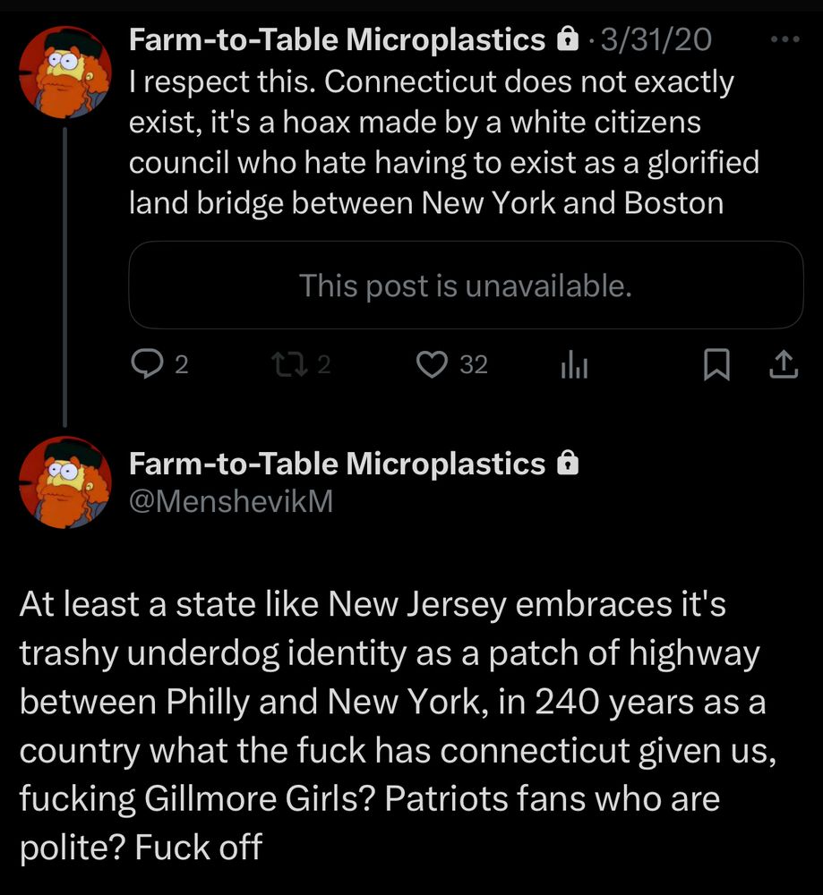 MenshevikM: “I respect this [take not shown, but it’s then-Massachusetts governor issuing a COVID stay-at-home order for Connecticut citizens]. Connecticut does not exactly exist, it's a hoax made by a white citizens council who hate having to exist as a glorified land bridge between New York and Boston

At least a state like New Jersey embraces it's  [sic] trashy underdog identity as a patch of highway between Philly and New York, in 240 years as a country what the fuck has connecticut given us, fucking Gillmore Girls? Patriots fans who are polite? Fuck off”