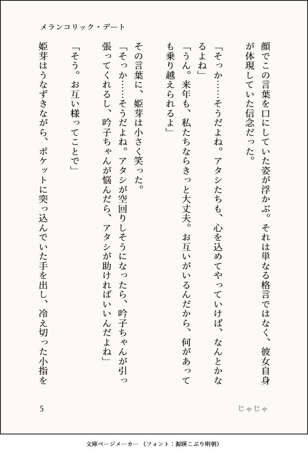 顔でこの言葉を口にしていた姿が浮かぶ。それは単なる格言ではなく、彼女自身が体現していた信念だった。

「そっか……そうだよね。アタシたちも、心を込めてやっていけば、なんとかなるよね」　
「うん。来年も、私たちならきっと大丈夫。お互いがいるんだから、何があっても乗り越えられるよ」

その言葉に、姫芽は小さく笑った。　
「そっか……そうだよね。アタシが空回りしそうになったら、吟子ちゃんが引っ張ってくれるし、吟子ちゃんが悩んだら、アタシが助ければいいんだよね」

「そう。お互い様ってことで」

姫芽はうなずきながら、ポケットに突っ込んでいた手を出し、冷え切った小指を