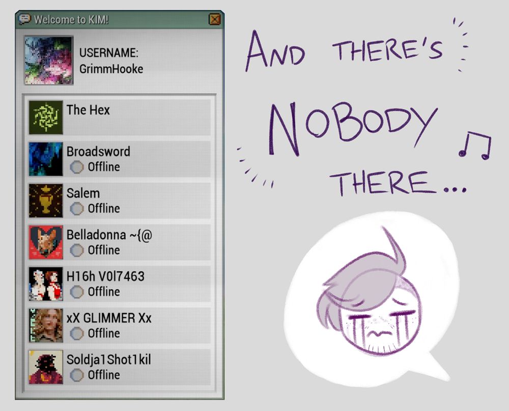 The contact list is closer now - every single person on it is listed as offline, as they have been since hitting the rank of Best Friend. There's a talk bubble to the side that has a chibi version of the Drifter's face with a recreation of a crying emoticon (specifically ╥﹏╥). He is truly suffering. The lyrics don't help him.

"And there's nobody there..."