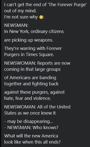 Screenshot of a post reading
I can't get the end of 'The Forever Purge' 
out of my mind. 
I'm not sure why 😶:
NEWSMAN:
In New York, ordinary citizens
are picking up weapons.
They're warring with Forever
Purgers in Times Square.
NEWSWOMAN: Reports are now
coming in that large groups
of Americans are banding
together and fighting back
against these purgers, against
hate, fear and violence.
NEWSWOMAN: All of the United
States as we once knew it
- may be disappearing...
- NEWSMAN: Who knows?
What will the new America
look like when this all ends?