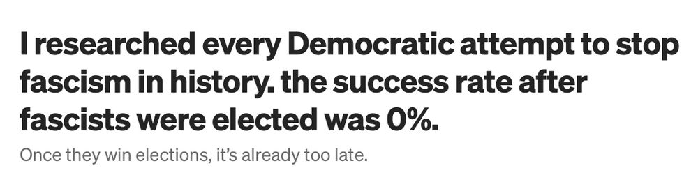 Headline: I researched every Democratic attempt to stop fascism in history. the success rate after fascists were elected was 0%.
Once they win elections, it's already too late.