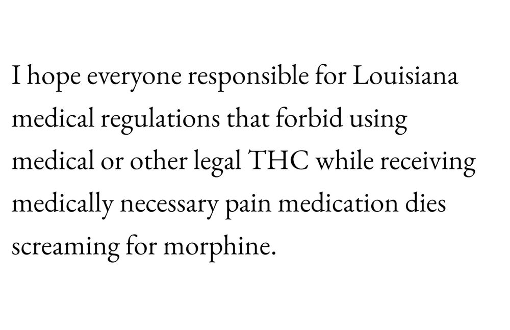 I hope everyone responsible for Louisiana medical regulations that forbid using medical or other legal THC while receiving manipulary pain medication dies screaming for morphine