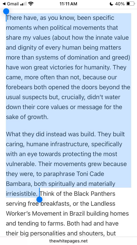 There have, as you know, been specific moments when political movements that share my values (about how the innate value and dignity of every human being matters more than systems of domination and greed) have won great victories for humanity. They came, more often than not, because our forebears both opened the doors beyond the usual suspects but, crucially, didn’t water down their core values or message for the sake of growth.

What they did instead was build. They built caring, humane infrastructure, specifically with an eye towards protecting the most vulnerable. Their movements grew because they were, to paraphrase Toni Cade Bambara, both spiritually and materially irriesistible. 