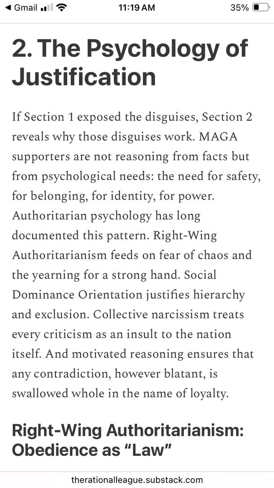 2. The Psychology of Justification If Section 1 exposed the disguises, Section 2 reveals why those disguises work. MAGA supporters are not reasoning from facts but from psychological needs: the need for safety, for belonging, for identity, for power. Authoritarian psychology has long documented this pattern. Right-Wing Authoritarianism feeds on fear of chaos and the yearning for a strong hand. Social Dominance Orientation justifies hierarchy and exclusion. Collective narcissism treats every criticism as an insult to the nation itself. And motivated reasoning ensures that any contradiction, however blatant, is swallowed whole in the name of loyalty.