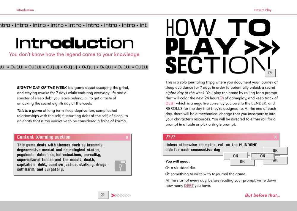 1. INTRODUCTION

You don’t know how the legend came to your knowledge

EIGHTH DAY OF THE WEEK is a game about escaping the grind,
and staying awake for 7 days while enduring everyday life and a
specter of sleep debt you leave behind, all to get a taste of
unlocking the secret eighth day of the week.
This is a game of long term sleep deprivation, complicated
relationships with the self, fluctuating debt of the self, of sleep, to
an entity that is too vindictive to be considered a force of karma.

Content Warning section x
This game deals with themes such as insomnia,
degenerative mental and neurological states,
psychosis, delusions, hallucinations, unreality,
supernatural forces and the occult, death,
capitalism, debt, punitive justice, stalking, drugs,
self harm, and purgatory.

2.HOW TO PLAY SECTION


This is a solo journaling ttrpg where you document your journey of
sleep avoidance for 7 days in order to potentially unlock a secret
eighth day of the week. You play the game by rolling for a prompt
that will color the next 24 hours(?) of gameplay, and keep track of
DEBT which is a negative currency you owe to the LENDER, and
REROLLS for the day that they're assigned to. At the end of each
day, there will be a mechanical change that you incorporate into
your character's resources. You will be directed to either roll for a
prompt in a table or pick a single prompt.

Unless otherwise prompted, roll on the MUNDANE
side for each consecutive day
You will need:
– a six sided die.
– something to write with to journal the game.
At the start of every day, before reading your prompt, write down
how many DEBT you have.

But before that...