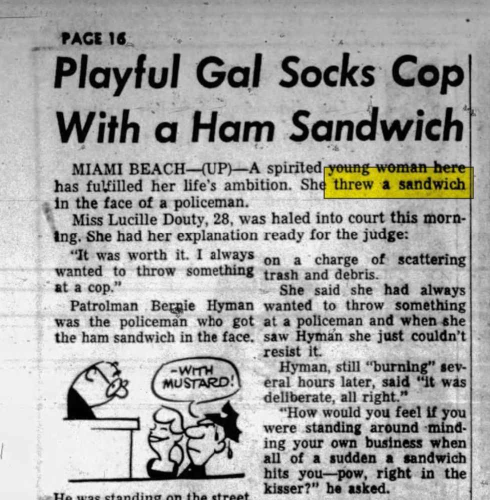 Cleveland Press, 1957

PAGE 16

Playful Gal Socks Cop With a Ham Sandwich

MIAMI BEACH (UP)-A spirited young woman here has fulfilled her life's ambition. She threw a sandwich in the face of a policeman.

Miss Lucille Douty, 28, was haled into court this morning. She had her explanation ready for the judge:

It was worth it. I always wanted to throw something at a cop."

Patrolman Bernie Hyman was the policeman who got the ham sandwich in the face