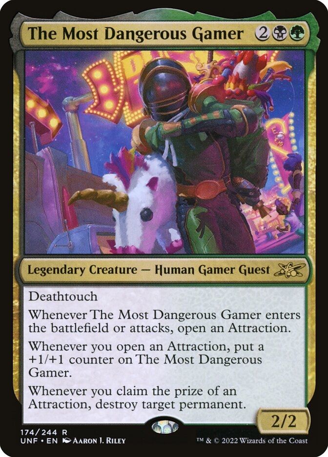 The Most Dangerous Gamer
{2}{B}{G}
Legendary Creature — Human Gamer Guest

Deathtouch

Whenever The Most Dangerous Gamer enters or attacks, open an Attraction.

Whenever you open an Attraction, put a +1/+1 counter on The Most Dangerous Gamer.

Whenever you claim the prize of an Attraction, destroy target permanent.

2/2
Illustrated by Aaron J. Riley