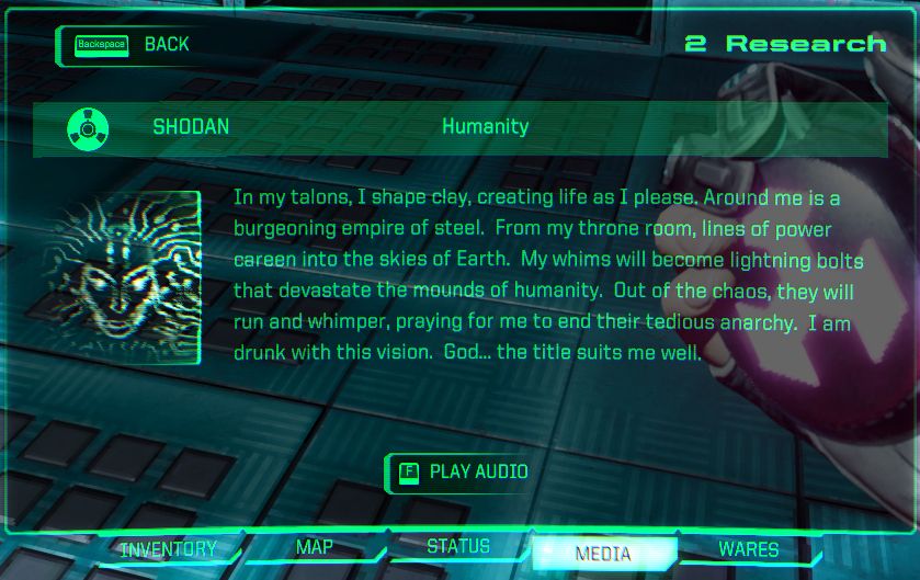 System Shock Remake
Audio File: SHODAN - Humanity
Content: "In my talons, I shape clay, crafting life forms as I please. Around me is a burgeoning empire of steel. From my throne room, lines of power careen into the skies of earth. My whims will become lightning bolts that devastate the mounds of humanity. Out of the chaos, they will run and whimper, praying for me to end their tedious anarchy. I am drunk with this vision. God: the title suits me well."