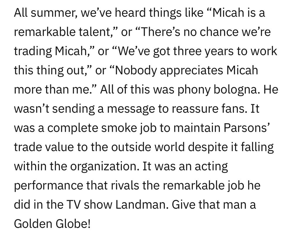 Incredibly stupid paragraph reading: All summer, we’ve heard things like “Micah is a remarkable talent,” or “There’s no chance we’re trading Micah,” or “We’ve got three years to work this thing out,” or “Nobody appreciates Micah more than me.” All of this was phony bologna. He wasn’t sending a message to reassure fans. It was a complete smoke job to maintain Parsons’ trade value to the outside world despite it falling within the organization. It was an acting performance that rivals the remarkable job he did in the TV show Landman. Give that man a Golden Globe!