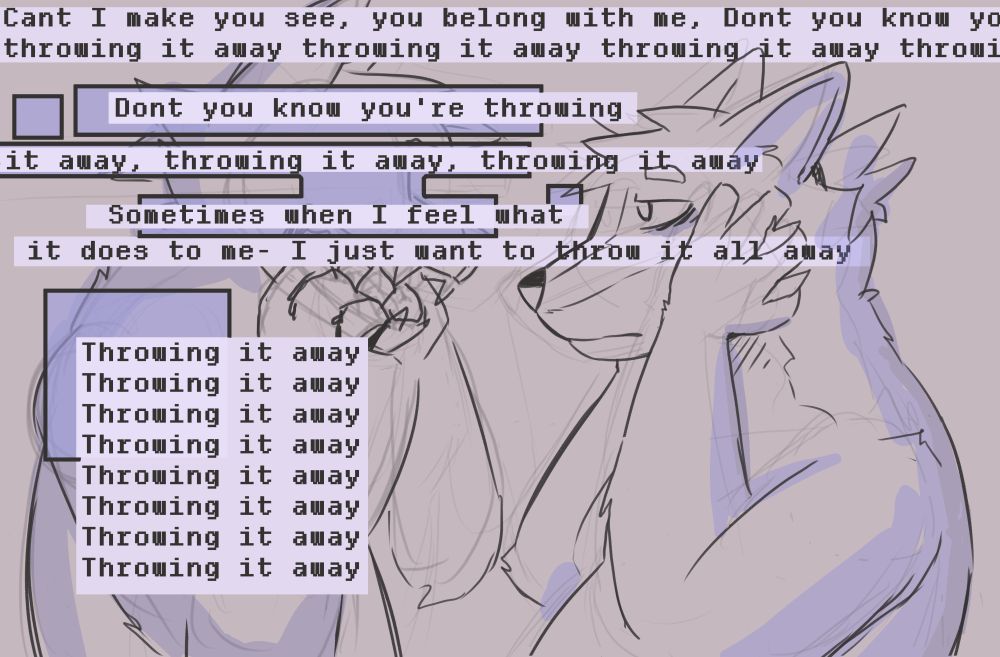 A vent drawing of anthro coyotes.

One is hard to see behind text and he is pulling at his jaw in front of himself.

The other duplicate, the real one is holding his face with an empty, tired expression. 

Text scattered around the image reads lyrics from Ghost in The Shell by Eden (a song)

Can't I make you see, you belong with me
Don't you know you're throwing it away, throwing it away
Throwing it a-
Sometimes when I feel what it does to mе
I just wanna throw it all away, throwing it away
Throwing it, throwing it away, throwing it away
Throwing it, throwing it away, throwing it away
Throwing it

