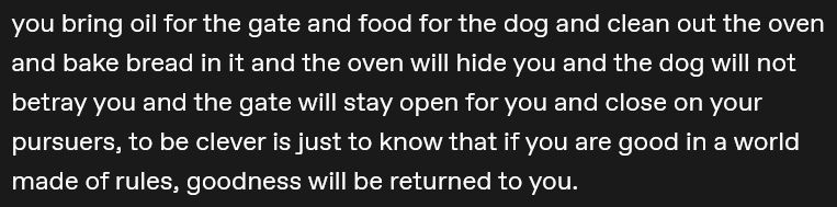 you bring oil for the gate and food for the dog and clean out the oven and bake bread in it and the oven will hide you and the dog will not betray you and the gate will stay open for you and close on your pursuers, to be clever is just to know that if you are good in a world made of rules, goodness will be returned to you.