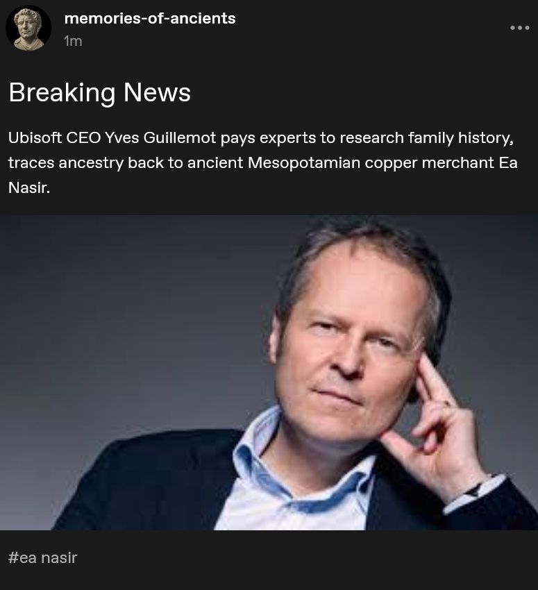 A screenshot of a tumblr post from memories-of-ancients from 1 minute ago. 

It features a photograph of Ubisoft CEO Yves Gulillemot in a blue short and blue suit, facing the camera, seated, and looking smug. 

The caption above the photo reads: 

Ubisoft CEO Yves Guillemot pays experts to research family history, traces ancestry back to ancient Mesopotamian copper merchant Ea Nasir.

The post tag is "#ea nasir".