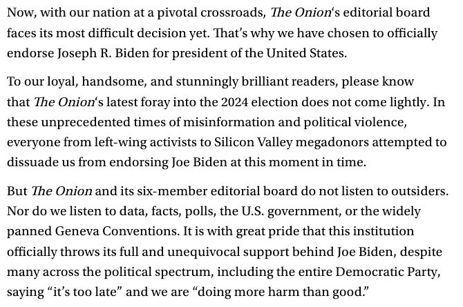 Screenshot from The Onion: "Now, with our nation at a pivotal crossroads, The Onion‘s editorial board faces its most difficult decision yet. That’s why we have chosen to officially endorse Joseph R. Biden for president of the United States.

To our loyal, handsome, and stunningly brilliant readers, please know that The Onion‘s latest foray into the 2024 election does not come lightly. In these unprecedented times of misinformation and political violence, everyone from left-wing activists to Silicon Valley megadonors attempted to dissuade us from endorsing Joe Biden at this moment in time.

But The Onion and its six-member editorial board do not listen to outsiders. Nor do we listen to data, facts, polls, the U.S. government, or the widely panned Geneva Conventions. It is with great pride that this institution officially throws its full and unequivocal support behind Joe Biden, despite many across the political spectrum, including the entire Democratic Party, saying “it’s too late” and we are “doing more harm than good.”"