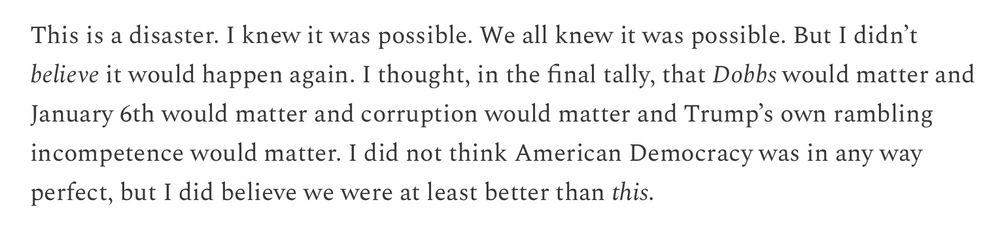 “This is a disaster. I knew it was possible. We all knew it was possible. But I didn’t believe it would happen again. I thought, in the final tally, that Dobbs would matter and January 6th would matter and corruption would matter and Trump’s own rambling incompetence would matter. I did not think American Democracy was in any way perfect, but I did believe we were at least better than this.”